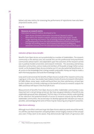 26
SHARING KNOWLEDGE: OPEN ACCESS AND PRESERVATION IN EUROPE




                                                            below)andnewmetricsforassessingtheperformanceofrepositorieshavealsobeen
                                                            proposed(Cassella,2010).

                                                            Box 9:

                                                                Resources on research metrics
                                                                Overviewsofresearchmetricsdevelopedsofar:
                                                                •   OpenAccessScholarlyInformationSourcebook:Researchmetrics
                                                                     
                                                                •   Newmetricsforresearchoutputs:overviewofthemainissues.(2008)
                                                                     
                                                                •   U
                                                                      sagereportingandmetrics:listofexistinginitiatives,studies,projects
                                                                     anddevelopments(fromtheInternationalRepositoryInfrastructuresProject)
                                                                •   P
                                                                      restigeandprofilingmetrics:listofresearchandresearchprofilingand
                                                                     assessmentservices(fromtheInternationalRepositoryInfrastructuresProject)



                                                            Indicators of Open Access benefits

                                                            BenefitsfromOpenAccessaccruepotentiallytoanumberofstakeholders.Theresearch
                                                            communityistheobviousone,butoutsidethisaretheprofessionalandpractitioner
                                                            communitieswhoseworkisalsodependentupontheoutcomesoftheresearchcarried
                                                            outinpublicly-fundeduniversitiesandresearchinstitutes.Thesecondaryandtertiary
                                                            educationcommunities,sciencemediaandmembersofthepublicatlarge(‘othercurious
                                                            minds’,astheBudapestOpenAccessInitiativeputit 4)arealsopotentialbeneficiaries.In
                                                            all,accesstotheknowledgethatisbeingcreatedusingpublicmoneycanhelptocreatea
                                                            well-informedpopulaceandbuildtheKnowledgeSociety.

                                                            EarlyworktodemonstratethebenefitsofOpenAccessoutsideoftheresearchcommunity
                                                            isgoingoninthisarea.Twostudieshavelookedatlevelsofaccesstoresearchinformation
                                                            forSMEs(Ware,2009;Swan,2008)andfoundthemlessthansatisfactory:atleasttwo
                                                            furtherstudiesarecurrentlyunderwayonthebenefitofaccesstoresearchoutputsfor
                                                            SMEsandthesewillreportinthefirsthalfof2011.

                                                            MeasurementofbenefitsfromOpenAccesstootherstakeholdercommunitiesisvery
                                                            importantbutisnotyetbeingcarriedout.Norhaveanygoodindicatorsofbenefittoany
                                                            stakeholdergroupyetbeendeveloped.Thefirststepistoachieveabetterunderstanding
                                                            oftherelevanceandpotentialbenefitofaccesstoresearchoutputsbythedifferent
                                                            stakeholdercommunities;thesecondstepistodevelopappropriateindicators(asmanyas
                                                            possible),acknowledgingthatsomeofthesemaybemeasuringverylong-termoutcomes.

                                                            Open Access advocacy

                                                            AlthoughmucheffortcontinuestogointoOpenAccessadvocacyworkaroundtheworld,
                                                            itisstillthecasethatresearchersandpolicymakersremainlargelyunawareoftheconcept
                                                            and,eveniftheyclaimtobeaware,theydemonstratehighlevelsofignoranceand



                                                            4
                                                                http://www.soros.org/openaccess/read.shtml
 