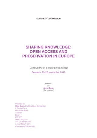 EUROPEAN COMMISSION




         SHARING KNOWLEDGE:
           OPEN ACCESS AND
        PRESERVATION IN EUROPE

                Conclusions of a strategic workshop
                   Brussels, 25-26 November 2010



                                   REPORT
                                     by
                                  Alma Swan
                                 (Rapporteur)




Prepared by:
Alma Swan, Enabling Open Scholarship
2 Denver Place
Elm Grove Road
Topsham
Devon
EX3 0EP
United Kingdom
+44 (0)1392 879702
a.swan@talk21.com
www.openscholarship.org
 