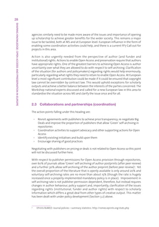 28
SHARING KNOWLEDGE: OPEN ACCESS AND PRESERVATION IN EUROPE




                                                            agenciessimilarlyneedtobemademoreawareoftheissuesandimportanceofopening
                                                            upscholarshiptoachievegreaterbenefitsforthewidersociety.Thisremainsamajor
                                                            issuetobetackled,bothatMSandatEuropeanlevel.Europeaninfluenceintheformof
                                                            enablingsomecoordinationactivitiescouldhelp,andthereisacurrentFP7Calloutfor
                                                            projectsinthisarea.

                                                            Action is also urgently needed from the perspective of author (and funder and
                                                            institutional)rights.ActionstoenableOpenAccessandpreservationrequirethatauthors
                                                            haveappropriaterights.OneofthegreatestbarrierstoachievingOpenAccessisauthor
                                                            uncertaintyoverwhattheyareallowedtodowithrespecttoself-archiving.Clarification
                                                            ofthesituation(forauthorsandpolicymakers)regardingrightswouldhelpenormously,
                                                            particularlyregardingwhatrightstheyneedtoretaintoenableOpenAccess.AtEuropean
                                                            levelamostsignificantcontributioncouldbemadeifitcouldbeensuredthatcopyright
                                                            lawcannotbeoverriddenbycontractlaw.Thiswouldupholdexceptionsforscholarly
                                                            outputsandachieveabetterbalancebetweentheinterestsofthepartiesconcerned.The
                                                            WorkshopnationalexpertsdiscussedandcalledforanewEuropeanlawinthisareato
                                                            standardisethesituationacrossMSandclarifytheissueonceandforall.


                                                            2.3  Collaborations and partnerships (coordination)

                                                            Theactionpointsfallingunderthisheadingare:

                                                                • Revisitagreementswithpublisherstoachievepricetransparency,re-negotiateBig
                                                                   Dealsandimprovetheproportionofpublishersthatallow‘Green’self-archivingin
                                                                   repositories
                                                                • CoordinationactivitiestosupportadvocacyandothersupportingactionsforOpen
                                                                   Access
                                                                • Identifyexistinginitiativesandbuilduponthem
                                                                • Encouragesharingofgoodpractices

                                                            NegotiatingwithpublishersonpricingordealsisnotrelatedtoOpenAccesssothispoint
                                                            willnotbediscussedfurtherhere.

                                                            WithrespecttopublisherpermissionsforOpenAccessprovisionthroughrepositories,
                                                            over60%ofjournalsallow‘Green’self-archivingofauthorpostprints(afterpeerreview)
                                                            andafurther30%allowself-archivingoftheauthorpreprint(beforepeerreview)7.Yet
                                                            theoverallproportionoftheliteraturethatisopenlyavailableisonlyaround20%and
                                                            voluntaryself-archivingratesarenomorethanabout15%(thoughtherateishugely
                                                            increasedonceaproperly-implementedmandatorypolicyisinplace).Improvementin
                                                            self-archivingrateisnotpublisherpermission-dependent,therefore,butinsteadrequires
                                                            changesinauthorbehaviour,policysupportand,importantly,clarificationoftheissues
                                                            regarding rights (institutional, funder and author rights) with respect to scholarly
                                                            informationwhichdiffersagreatdealfromothertypesofcreativeoutput.Thismatter
                                                            hasbeendealtwithunderpolicydevelopment(Section3.2)above.


                                                            7
                                                                  EPrintsRoMEO:Journalpolicies–summarystatistics:http://romeo.eprints.org/stats.php
 