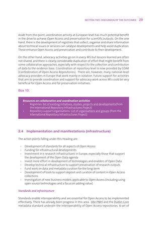 SECTION TWO: DISCUSSION OF THE OUTCOMES     29



Asidefromthispoint,coordinationactivityatEuropeanlevelhasmuchpotentialbenefit
inthedrivetoachieveOpenAccessandpreservationforscientificoutputs.Ontheone
hand,thereisthedevelopmentofregistriesthatcollect,organiseandshareinformation
abouttechnicalissuesorservicescancatalysedevelopmentsandhelpavoidduplication.
TheseenhanceOpenAccessandpreservationandcontributetotheirdevelopment.

Ontheotherhand,advocacyactivitiesgoonineveryMSbutlessonslearnedareoften
notshared,andthereisclearlyconsiderableduplicationofeffortthatmightbenefitfrom
somecollaborativeapproaches,especiallywithrespecttothecollectionandcontribution
ofdatatotheevidencebase.CoordinationatrepositorylevelisnowprovidedbyCOAR
(ConfederationofOpenAccessRepositories).Thereare,however,manynational-level
advocacyprovidersinEuropethatworkmainlyinisolation.Futuresupportforactivities
thataimtoprovidecoordinationandsupportforadvocacyworkacrossMScouldbevery
beneficialforOpenAccessandforpreservationinitiatives.

Box 10:


   Resources on collaborative and coordination activities
   •   R
         egistries:listofexistinginitiatives,studies,projectsanddevelopments(from
        theInternationalRepositoryInfrastructuresProject)
   •   Repositorysupportorganisations:Listoforganisationsandgroups(fromthe
        
        InternationalRepositoryInfrastructuresProject)




2.4  Implementation and manifestations (infrastructure)

Theactionpointsfallingunderthisheadingare:

 • DevelopmentofstandardsforallaspectsofOpenAccess
 • Fundingforinfrastructuraldevelopments
 • Investmentine-researchinfrastructuresinEurope,especiallythosethatsupport
    thedevelopmentoftheOpenDataagenda
 • InvestmoreeffortindevelopmentoftechnologiesandenablersofOpenData
 • Developtechnicalinfrastructuretosupportpreservationofresearchoutputs
 • Fundworkondataandmetadatacurationforthelong-term
 • DevelopmentoftoolstosupportdepositandcurationofcontentinOpenAccess
    collections
 • InvestigationofnewbusinessmodelsapplicabletoOpenAccess(includingusing
    opensourcetechnologiesandafocusonaddingvalue)

Standards and infrastructure

StandardsenableinteroperabilityandareessentialforOpenAccesstobeimplemented
effectively.Therehasalreadybeenprogressinthisarea.OAI-PMHandtheDublinCore
metadatastandardunderpintheinteroperabilityofOpenAccessrepositories.Asetof
 