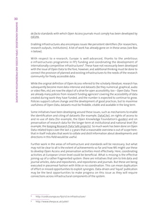 30
SHARING KNOWLEDGE: OPEN ACCESS AND PRESERVATION IN EUROPE




                                                            de factostandardswithwhichOpenAccessjournalsmustcomplyhasbeendevelopedby
                                                            OASPA.

                                                            Enablinginfrastructuresalsoencompassissueslikepersistentidentifiers(forresearchers,
                                                            researchoutputs,institutions).Alotofworkhasalreadygoneonintheseareas(seeBox
                                                            11below).

                                                            With respect to e-research, Europe is well-advanced, thanks to the ambitious
                                                            e-infrastructuresprogrammeinFP7fundingandcoordinatingthedevelopmentof
                                                            internationally-competitiveinfrastructures8.Thesehavenotnecessarilybeendeveloped
                                                            withtheissueofOpenDatatothefore,however,andadditionalthinkingmustbedoneto
                                                            connecttheprovisionofplannedandexistinginfrastructurestotheneedsoftheresearch
                                                            communityforfreelyaccessibledata.

                                                            WhiletheoriginaldefinitionofOpenAccessreferredtothescholarlyliterature,researchhas
                                                            subsequentlybecomemoredata-intensiveanddatasets(betheynumerical,graphical,audio
                                                            orvideofiles,etc)arenowtheobjectofadriveforopenaccessibility,too–OpenData.There
                                                            arealreadymanypoliciesfromresearchfundingagencies9coveringtheaccessibilityofdata
                                                            createdduringworktheyhavefunded,andthenumberisexpectedtocontinuetogrow.
                                                            Policiessupportculturechangeandthedevelopmentofgoodpractices,buttomaximise
                                                            usefulnessofOpenData,datasetsmustbefindable,citableandavailableinthelongterm.

                                                            Someinitiativeshavebeendevelopingaroundtheseissues,suchasmechanismstoenable
                                                            theidentificationandcitingofdatasets(forexample,DataCite),onrightsofaccessto
                                                            andre-useofdata(forexample,theOpenKnowledgeFoundation’sguides)andon
                                                            preservationofresearchdataforthelongertermatinstitutionalandnationallevel(for
                                                            example,theKeepingResearchDataSafeprojects).SomuchworkhasbeendoneonOpen
                                                            Data-relatedtopicsoverthelast2-3yearsthatareasonableoverviewisoutofscopehere:
                                                            thatinitselfindicatesthatworktocollateanddistilinformationaboutdevelopmentsand
                                                            directionsinthisfieldwouldbeuseful.

                                                            Furtherworkintheareasofinfrastructureandstandardswillbenecessary,butwhat
                                                            maynotbecleartoallistheextentofachievementssofarandhowMSmightusethese
                                                            todevelopOpenAccessandpreservationactivitiesmosteffectively.Here,coordinating
                                                            activitiesatEuropeanUnionlevelcouldbebeneficial.Whatismissingistheeffective
                                                            joining-upofaratherfragmentedsystem:thereareinitiativesthataimtolinkdataand
                                                            journalarticles,dataandrepositories,andrepositoriesandjournals.Butthesearebeing
                                                            executedinpiecemealfashionwithlittleornocoordination.Thiscanmeanduplication
                                                            ofeffortormissedopportunitiestoexploitsynergies.Data-drivenand‘liquid’publication
                                                            may be the best opportunities to make progress on this issue as they will require
                                                            connectionsacrossinfrastructuralcomponentsofthesystem.




                                                            8
                                                                http://cordis.europa.eu/fp7/ict/e-infrastructure/
                                                            9
                                                                http://www.sherpa.ac.uk/juliet/
 