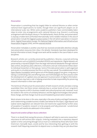 SECTION TWO: DISCUSSION OF THE OUTCOMES     31



Preservation

Preservationissomethingthathaslargelyfallentonationallibrariesorothersimilar
national-level organisations to tackle, though there are significant players on an
internationalscale,too.Whilesomeacademicpublishershavecommendablytaken
stepstoenterintoarrangementswithnationallibraries(e.g.Elsevier’se-archiving
arrangementwiththeRoyalLibraryinTheNetherlands),thesearefew,andpreservation
isanywayamatterbestconfrontedinternationally.Somenotableinitiativesintheareaof
preservationincludetheDigitalCurationCentreintheUK(whichspecialisesinresearch
data),DigitalPreservationEurope,theNationalDigitalInformationandInfrastructure
PreservationProgram(USA),andtheInternetArchive.

Preservationmetadataisanotherareathathasreceivedconsiderableattentionalready
(seepreservationresourceslinkinBox11fordetails).Standardshavebeendevelopedfor
textualinformationatleast,thoughmoreworkwillbeneededinthecaseofdatainsome
disciplines.

Researcharticlesarecurrentlypreservedbypublishers,libraries,e-journalarchiving
infrastructuressuchasCLOCKSS(ControlledLOCKSS)andrepositories.Digitaldatasetsare
preservedbyamyriadofplayersfromthelargeinternationaldatabanksthroughnational
datacentres,disciplinarydatacollections,institutionsandsub-institutionalentitiesdown
toindividualresearchersortheirgroups.Someofthisdatapreservationiswell-organised
andresultsinatrustedprovisionbutthisisnotthecaseoverall.Theestablishmentofthe
OpenPlanetsFoundation(whichgrewoutofthePlanetsproject)hasgonealongwayin
takingacoordinatingroleandofferingtoolsandmethodologiesforbestpracticewith
thedevelopmentofaglobalviewandapproachtopreservationofdigitalinformation.
Suchinitiativesmayhavearoleinhelpinguniversitiestotakeresponsibilityforpreserving
researchinformationintheirownsphere.

Thetechnicalinfrastructureforpreservationofbothresearcharticlesanddataisbeing
assembled,then,butthereremainrelativelyloworunclearlevelsoftrust.Long-term
accessalsorequiresashiftinbusinessmodelsandculturalpracticesand,moreover,must
berootedinthenormsofscholarlybehaviourandthedigitaltechnologiesthatprevail:
thesechange,andthatchangemustbeaccommodatedbypreservationsolutions.

Workremainstobedoneinthisarea,especiallyintheareaofpolicyandlegalframeworks,
andindeterminingsuitablebusinessmodels(seebelowforthistopic).Legaldepositand
orphanworkslegislationarerelevanthereandneedtobesupportedbyfurtherareas
ofexceptionifacademicresearchistobeproperlyandfullypreserved.Jurisdictional
differenceswillneedtobeaddressedinthiscontext.

Deposit and curation of Open Access collections

Thereisnodoubtthateasingtheprocessofdepositwillhelptoovercomeresearchers’
reluctancetoself-archivetheiroutputs.Enteringmetadataintoarepositorydeposit
systemistime-consuming(thoughnotasmuchasisbelievedbythosewhohavenever
tried(Carr,HarnadSwan,2007))andfarlessinterestingthangettingonwiththe
researchitself.Requiringresearcherstodepositonceisaburdentheycanjustaboutbear
 