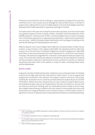 32
SHARING KNOWLEDGE: OPEN ACCESS AND PRESERVATION IN EUROPE




                                                            iftheyareconvincedofthemeritsofdoingso:requiringthemtodepositthesameitem
                                                            morethanonceismostunwiseandcandamagethecauseofOpenAccess.Anumberof
                                                            projectshaveaddressedthisissueofmultipledepositandsometechnologieshavebeen
                                                            developedthatenablerepository-to-repositoryexchangeofcontent.

                                                            Theearlierworkinthisareawasmostlyforpreservationpurposes,butmorerecentwork
                                                            hasappliedtodepositofnewscholarlycontent.Examplesarethedevelopmentofthe
                                                            SWORDprotocol10,enhancementsofthat11,andtechnologiesthatcanstreammetadata
                                                            frominstitutionalrepositoriestoappropriatedisciplinaryorsubject-basedrepositories
                                                            andvice versa12.SONEX(ScholarlyOutputNotificationAndExchange)isbuildingonthis
                                                            workbyidentifyingandanalysingdepositusecases13.

                                                            Alliedtodepositistheissueofhigher-levelcollectionandpresentationofOpenAccess
                                                            content.AnewinitiativeinthisregardisOpenAIRE,therepositorybuilttocollectthe
                                                            outputsfromFP7andfutureFrameworkProgrammeresearchprogrammes.OpenAIRE
                                                            willcollectcontentbyharvestingfromlocalrepositories(inuniversitiesandresearch
                                                            institutes),theoptimalarrangementforanationalorinternationalshowcase(Swanet al,
                                                            2005).Thismeansthatinstitutionalcollectionsbenefitfromthelocaldepositofmaterial
                                                            andharvestingfornationalorinternationalservicescanthenbecarriedout.National
                                                            repositorieshavebeenbuiltonthispatterninmanyEUstates,includingIreland,Spain
                                                            andtheNetherlands.

                                                            Business models

                                                            Ingeneral,existing(‘traditional’)businessmodelsforaccessandpreservationofscholarly
                                                            contentdonotalignwellwiththeimperativeforOpenAccess.Itcanbearguedthat
                                                            realignmentisessentialintheinterestsofEuropeanresearch,commerceandsociety.
                                                            Certainlythe‘InnovationUnion’cannotbeachievedwithouttrueOpenAccesstoscientific
                                                            information.WherestructuresandpracticesarenowinplacetosupportOpenAccess
                                                            andrelatedprinciples,theyaretoofrequentlyonthebasisofprojectsorservicesthat
                                                            arereliantonshort-termfunding,withnosustainablebusinessmodeltoensurelong-
                                                            termviability.Newthinkingisneededinthisarea,basedontheprinciplethataccessand
                                                            preservationareintegralelementsoftheresearchprocessinwhichpublicinterestis
                                                            significant,andnotanoptionalextrafundedpatchilyandwithoutcoordinatedplanning.




                                                            10
                                                                 h
                                                                  ttp://swordapp.org/SWORDdevelopedastandarddepositinterfaceandthemechanismtodeposit
                                                                 tomultiplelocations
                                                            11
                                                                 Forexample,EasyDeposit:http://easydeposit.swordapp.org/
                                                            12
                                                                 F
                                                                  orexample,Open-Access-Fachrepositorien:http://www.ub.uni-konstanz.de/bibliothek/projekte/
                                                                 open-access-fachrepositorien.html
                                                            13
                                                                 http://sonexworkgroup.blogspot.com/
 