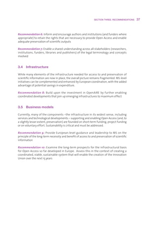 SECTION THREE: RECOMMENDATIONS    37



Recommendation 6:Informandencourageauthorsandinstitutions(andfunderswhere
appropriate)toretaintherightsthatarenecessarytoprovideOpenAccessandenable
adequatepreservationofscientificoutputs

Recommendation 7:Enableasharedunderstandingacrossallstakeholders(researchers,
institutions,funders,librariesandpublishers)ofthelegalterminologyandconcepts
involved


3.4  Infrastructure

Whilemanyelementsoftheinfrastructureneededforaccesstoandpreservationof
scientificinformationarenowinplace,theoverallpictureremainsfragmented.MS-level
initiativescanbecomplementedandenhancedbyEuropeancoordination,withtheadded
advantageofpotentialsavingsinexpenditure.

Recommendation 8: Build upon the investment in OpenAIRE by further enabling
coordinateddevelopmentsthatjoinupemerginginfrastructurestomaximumeffect


3.5  Business models

Currently,manyofthecomponents–theinfrastructureinitswidestsense,including
servicesandtechnologicaldevelopments–supportingandenablingOpenAccess(and,to
aslightlylesserextent,preservation)arefoundedonshort-termfunding,projectfunding
oronvoluntaryeffort.Sustainabilityiscriticalandmustbeaddressed.

Recommendation 9:ProvideEuropean-levelguidanceandleadershiptoMSonthe
principleofthelong-termnecessityandbenefitofaccesstoandpreservationofscientific
information

Recommendation 10:Examinethelong-termprospectsfortheinfrastructuralbasis
forOpenAccesssofardevelopedinEurope.Assessthisinthecontextofcreatinga
coordinated,viable,sustainablesystemthatwillenablethecreationoftheInnovation
Unionoverthenext15years
 