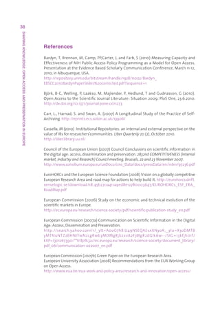 38
SHARING KNOWLEDGE: OPEN ACCESS AND PRESERVATION IN EUROPE




                                                            References

                                                            Bardyn,T,Brennan,M,Camp,PP,Carter,J,andFarb,S(2010)MeasuringCapacityand
                                                            EffectivenessofNIHPublicAccessPolicyProgrammingasaModelforOpenAccess.
                                                            PresentationattheEvidenceBasedScholarlyCommunicationConference,March11-12,
                                                            2010,inAlbuquerque,USA.
                                                            http://repository.unm.edu/bitstream/handle/1928/11002/Bardyn_
                                                            EBSCC2010BardynPaperSlides%20corrected.pdf?sequence=1

                                                            Björk,B-C,Welling,P,Laakso,M,Majlender,P,Hedlund,TandGudnasson,G(2010).
                                                            OpenAccesstotheScientificJournalLiterature:Situation2009.PloSOne,23.6.2010.
                                                                                                                                                  
                                                            http://dx.doi.org/10.1371/journal.pone.0011273

                                                            Carr,L.,Harnad,S.andSwan,A.(2007)ALongitudinalStudyofthePracticeofSelf-
                                                            Archiving.http://eprints.ecs.soton.ac.uk/13906/

                                                            Cassella,M(2010)InstitutionalRepositories:aninternalandexternalperspectiveonthe
                                                            valueofIRsforresearchers’communities.Liber Quarterly 20(2),October2010.
                                                            http://liber.library.uu.nl/

                                                            CounciloftheEuropeanUnion(2007)CouncilConclusionsonscientificinformationin
                                                            thedigitalage:access,disseminationandpreservation.2832nd COMPETITIVENESS (Internal
                                                            market, Industry and Research) Council meeting, Brussels, 22 and 23 November 2007.
                                                            http://www.consilium.europa.eu/ueDocs/cms_Data/docs/pressData/en/intm/97236.pdf

                                                            EuroHORCsandtheEuropeanScienceFoundation(2008)Visiononagloballycompetitive
                                                            EuropeanResearchAreaandroadmapforactionstohelpbuildit.http://eurohorcs.drift.
                                                            senselogic.se/download/18.45b270a411a9ed8e12780003647/EUROHORCs_ESF_ERA_
                                                            RoadMap.pdf

                                                            EuropeanCommission(2006)Studyontheeconomicandtechnicalevolutionofthe
                                                            scientificmarketsinEurope.
                                                            http://ec.europa.eu/research/science-society/pdf/scientific-publication-study_en.pdf

                                                            EuropeanCommission(2007a)CommunicationonScientificInformationintheDigital
                                                            Age:Access,DisseminationandPreservation.
                                                            http://search.yahoo.com/r/_ ylt=A0oG7h8.U49NSEQAEsxXNyoA;_ ylu=X3oDMTB
                                                            yMTNuNTZzBHNlYwNzcgRwb3MDMgRjb2xvA2FjMgR2dGlkAw--/SIG =13kfjh01f/
                                                            EXP=1301267390/**http%3a//ec.europa.eu/research/science-society/document_library/
                                                            pdf_06/communication-022007_en.pdf

                                                            EuropeanCommission(2007b)GreenPaperontheEuropeanResearchArea.
                                                            EuropeanUniversityAssociation(2008)RecommendationsfromtheEUAWorkingGroup
                                                            onOpenAccess.
                                                            http://www.eua.be/eua-work-and-policy-area/research-and-innovation/open-access/
 
