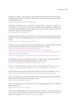 REFERENCES    39



Houghton,J.,Steele,C.andSheehan,P.2006.ResearchCommunicationCostsinAustralia:
EmergingOpportunitiesandBenefits,ReporttotheDepartmentofEducation,Science
andTraining,Canberra.
http://dspace.anu.edu.au/handle/1885/44485

Houghton,J.W.,Rasmussen,B.,Sheehan,P.J.,Oppenheim,C.,Morris,A.,Creaser,C.,
Greenwood,H.,Summers,M.andGourlay,A.(2009)EconomicImplicationsofAlternative
ScholarlyPublishingModels:ExploringtheCostsandBenefits,ReporttoTheJoint
InformationSystemsCommittee(JISC).
http://www.cfses.com/EI-ASPM/

Houghton,JohnandSheehan,Peter(2006)TheEconomicImpactofEnhancedAccessto
ResearchFindings.CSESWorkingPaperNo.23,VictoriaUniversity,Melbourne(August
2006).
http://www.cfses.com/documents/wp23.pdf

Houghton,JohnandSheehan,Peter(2009)EstimatingthePotentialImpactsofOpen
AccesstoResearchFindings.EconomicAnalysisPolicy.39 (1),1March.
http://www.eap-journal.com/download.php?file=696
http://ec.europa.eu/research/era/consultation-era_en.html#greenpaper
ht tp : //e c .europa.eu /research /science -so cie t y/do cument _librar y/p d f_ 06/
communication-022007_en.pdf
http://ec.europa.eu/research/science-society/pdf/scientific-publication-study_en.pdf

Knowledge Exchange (2009) Open Access – what are the economic benefits?
AcomparisonoftheUnitedKingdom,NetherlandsandDenmark.
http://www.knowledge-exchange.info/Default.aspx?ID=316

Parvan,S-V(2007)StatisticsinFocus:Scienceandtechnology,81/2007.http://epp.
eurostat.ec.europa.eu/cache/ITY_OFFPUB/KS-SF-07-081/EN/KS-SF-07-081-EN.PDF

Sale,A(2006)‘TheAcquisitionofOpenAccessResearchArticles.’First Monday 11,no.10.
http://firstmonday.org/htbin/cgiwrap/bin/ojs/index.php/fm/article/view/1409

Swan,A.(2008)StudyontheavailabilityofUKacademic‘greyliterature’toUKSMEs:
ReporttotheJISCScholarlyCommunicationsGroup.
http://eprints.ecs.soton.ac.uk/17667/

Swan,A.(2008)StudyontheavailabilityofUKacademic‘greyliterature’toUKSMEs.
ReportfortheJISC.
http://eprints.ecs.soton.ac.uk/17667/

Swan,A.(2010)Modellingscholarlycommunicationoptions:costsandbenefitsfor
universities. Technical Report, Scholarly Communications Group, Joint Information
SystemsCommittee.http://eprints.ecs.soton.ac.uk/18584/
 