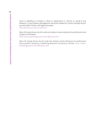 40
SHARING KNOWLEDGE: OPEN ACCESS AND PRESERVATION IN EUROPE




                                                            Swan,A.,Needham,P.,Probets,S.,Muir,A.,Oppenheim,C.,O’Brien,A.,Hardy,R.and
                                                            Rowland,F.(2005)Delivery,ManagementandAccessModelforE-printsandOpenAccess
                                                            JournalswithinFurtherandHigherEducation.
                                                            http://eprints.ecs.soton.ac.uk/11001/

                                                            Ware,M(2009)AccessbyUKsmallandmedium-sizedenterprisestoprofessionaland
                                                            academicinformation.
                                                            http://www.publishingresearch.net/SMEaccess.htm

                                                            Ware,M.(2009)AccessbyUKsmallandmedium-sizedenterprisestoprofessional
                                                            and academic literature, Publishing Research Consortium, Bristol. http://www.
                                                            publishingresearch.net/SMEaccess.htm
 