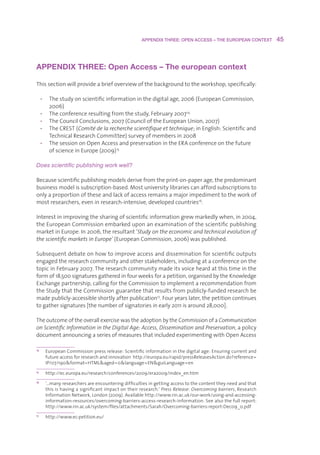 APPENDIX THREE: OPEN ACCESS – THE EUROPEAN CONTEXT         45



APPENDIX THREE: Open Access – The european context

Thissectionwillprovideabriefoverviewofthebackgroundtotheworkshop,specifically:

     • Thestudyonscientificinformationinthedigitalage,2006(EuropeanCommission,
        2006)
     • Theconferenceresultingfromthestudy,February2007 14
     • TheCouncilConclusions,2007(CounciloftheEuropeanUnion,2007)
     • TheCREST(Comité de la recherche scientifique et technique;inEnglish:Scientificand
        TechnicalResearchCommittee)surveyofmembersin2008
     • ThesessiononOpenAccessandpreservationintheERAconferenceonthefuture
        ofscienceinEurope(2009) 15

Does scientific publishing work well?

Becausescientificpublishingmodelsderivefromtheprint-on-paperage,thepredominant
businessmodelissubscription-based.Mostuniversitylibrariescanaffordsubscriptionsto
onlyaproportionoftheseandlackofaccessremainsamajorimpedimenttotheworkof
mostresearchers,eveninresearch-intensive,developedcountries16.

Interestinimprovingthesharingofscientificinformationgrewmarkedlywhen,in2004,
theEuropeanCommissionembarkeduponanexaminationofthescientificpublishing
marketinEurope.In2006,theresultant‘Study on the economic and technical evolution of
the scientific markets in Europe’(EuropeanCommission,2006)waspublished.

Subsequentdebateonhowtoimproveaccessanddisseminationforscientificoutputs
engagedtheresearchcommunityandotherstakeholders,includingataconferenceonthe
topicinFebruary2007.Theresearchcommunitymadeitsvoiceheardatthistimeinthe
formof18,500signaturesgatheredinfourweeksforapetition,organisedbytheKnowledge
Exchangepartnership,callingfortheCommissiontoimplementarecommendationfrom
theStudythattheCommissionguaranteethatresultsfrompublicly-fundedresearchbe
madepublicly-accessibleshortlyafterpublication17.Fouryearslater,thepetitioncontinues
togathersignatures[thenumberofsignatoriesinearly2011isaround28,000].

TheoutcomeoftheoverallexercisewastheadoptionbytheCommissionofaCommunication
on Scientific Information in the Digital Age: Access, Dissemination and Preservation,apolicy
documentannouncingaseriesofmeasuresthatincludedexperimentingwithOpenAccess

14
       E
        uropeanCommissionpressrelease:Scientificinformationinthedigitalage:Ensuringcurrentand
       futureaccessforresearchandinnovationhttp://europa.eu/rapid/pressReleasesAction.do?reference=
       IP/07/190format=HTMLaged=0language=ENguiLanguage=en
15
       h
        ttp://ec.europa.eu/research/conferences/2009/era2009/index_en.htm
16
       ‘
       …manyresearchersareencounteringdifficultiesingettingaccesstothecontenttheyneedandthat
       thisishavingasignificantimpactontheirresearch.’Press Release: Overcoming barriers,Research
       InformationNetwork,London(2009).Availablehttp://www.rin.ac.uk/our-work/using-and-accessing-
       information-resources/overcoming-barriers-access-research-information.Seealsothefullreport:
       http://www.rin.ac.uk/system/files/attachments/Sarah/Overcoming-barriers-report-Dec09_0.pdf
17
       h
        ttp://www.ec-petition.eu/
 