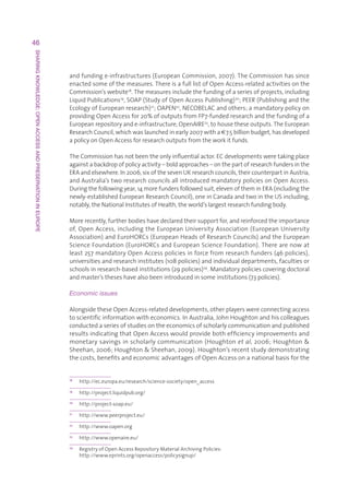 46
SHARING KNOWLEDGE: OPEN ACCESS AND PRESERVATION IN EUROPE




                                                            andfundinge-infrastructures(EuropeanCommission,2007).TheCommissionhassince
                                                            enactedsomeofthemeasures.ThereisafulllistofOpenAccess-relatedactivitiesonthe
                                                            Commission’swebsite18.Themeasuresincludethefundingofaseriesofprojects,including
                                                            LiquidPublications19,SOAP(StudyofOpenAccessPublishing)20 ;PEER(Publishingandthe
                                                            EcologyofEuropeanresearch)21 ;OAPEN22,NECOBELACandothers;amandatorypolicyon
                                                            providingOpenAccessfor20%ofoutputsfromFP7-fundedresearchandthefundingofa
                                                            Europeanrepositoryande-infrastructure,OpenAIRE23,tohousetheseoutputs.TheEuropean
                                                            ResearchCouncil,whichwaslaunchedinearly2007witha€7.5billionbudget,hasdeveloped
                                                            apolicyonOpenAccessforresearchoutputsfromtheworkitfunds.

                                                            TheCommissionhasnotbeentheonlyinfluentialactor.ECdevelopmentsweretakingplace
                                                            againstabackdropofpolicyactivity–boldapproaches–onthepartofresearchfundersinthe
                                                            ERAandelsewhere.In2006,sixofthesevenUKresearchcouncils,theircounterpartinAustria,
                                                            andAustralia’stworesearchcouncilsallintroducedmandatorypoliciesonOpenAccess.
                                                            Duringthefollowingyear,14morefundersfollowedsuit,elevenoftheminERA(includingthe
                                                            newly-establishedEuropeanResearchCouncil),oneinCanadaandtwointheUSincluding,
                                                            notably,theNationalInstitutesofHealth,theworld’slargestresearchfundingbody.

                                                            Morerecently,furtherbodieshavedeclaredtheirsupportfor,andreinforcedtheimportance
                                                            of,OpenAccess,includingtheEuropeanUniversityAssociation(EuropeanUniversity
                                                            Association)andEuroHORCs(EuropeanHeadsofResearchCouncils)andtheEuropean
                                                            ScienceFoundation(EuroHORCsandEuropeanScienceFoundation).Therearenowat
                                                            least257mandatoryOpenAccesspoliciesinforcefromresearchfunders(46policies),
                                                            universitiesandresearchinstitutes(108policies)andindividualdepartments,facultiesor
                                                            schoolsinresearch-basedinstitutions(29policies)24.Mandatorypoliciescoveringdoctoral
                                                            andmaster’stheseshavealsobeenintroducedinsomeinstitutions(73policies).

                                                            Economic issues

                                                            AlongsidetheseOpenAccess-relateddevelopments,otherplayerswereconnectingaccess
                                                            toscientificinformationwitheconomics.InAustralia,JohnHoughtonandhiscolleagues
                                                            conductedaseriesofstudiesontheeconomicsofscholarlycommunicationandpublished
                                                            resultsindicatingthatOpenAccesswouldprovidebothefficiencyimprovementsand
                                                            monetarysavingsinscholarlycommunication(Houghtonet al,2006;Houghton
                                                            Sheehan,2006;HoughtonSheehan,2009).Houghton’srecentstudydemonstrating
                                                            thecosts,benefitsandeconomicadvantagesofOpenAccessonanationalbasisforthe


                                                            18
                                                                 http://ec.europa.eu/research/science-society/open_access
                                                            19
                                                                 http://project.liquidpub.org/
                                                            20
                                                                 http://project-soap.eu/
                                                            21
                                                                 http://www.peerproject.eu/
                                                            22
                                                                 http://www.oapen.org
                                                            23
                                                                 http://www.openaire.eu/
                                                            24
                                                                 R
                                                                  egistryofOpenAccessRepositoryMaterialArchivingPolicies:
                                                                 http://www.eprints.org/openaccess/policysignup/
 