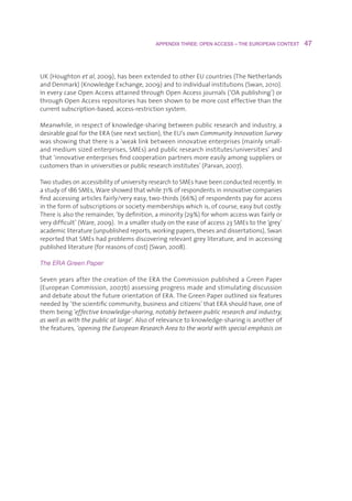 APPENDIX THREE: OPEN ACCESS – THE EUROPEAN CONTEXT    47



UK(Houghtonet al,2009),hasbeenextendedtootherEUcountries(TheNetherlands
andDenmark)(KnowledgeExchange,2009)andtoindividualinstitutions(Swan,2010).
IneverycaseOpenAccessattainedthroughOpenAccessjournals(‘OApublishing’)or
throughOpenAccessrepositorieshasbeenshowntobemorecosteffectivethanthe
currentsubscription-based,access-restrictionsystem.

Meanwhile,inrespectofknowledge-sharingbetweenpublicresearchandindustry,a
desirablegoalfortheERA(seenextsection),theEU’sownCommunity Innovation Survey
wasshowingthatthereisa‘weaklinkbetweeninnovativeenterprises(mainlysmall-
andmediumsizedenterprises,SMEs)andpublicresearchinstitutes/universities’and
that‘innovativeenterprisesfindcooperationpartnersmoreeasilyamongsuppliersor
customersthaninuniversitiesorpublicresearchinstitutes’(Parvan,2007).

TwostudiesonaccessibilityofuniversityresearchtoSMEshavebeenconductedrecently.In
astudyof186SMEs,Wareshowedthatwhile71%ofrespondentsininnovativecompanies
findaccessingarticlesfairly/veryeasy,two-thirds(66%)ofrespondentspayforaccess
intheformofsubscriptionsorsocietymembershipswhichis,ofcourse,easybutcostly.
Thereisalsotheremainder,‘bydefinition,aminority(29%)forwhomaccesswasfairlyor
verydifficult’(Ware,2009).Inasmallerstudyontheeaseofaccess23SMEstothe‘grey’
academicliterature(unpublishedreports,workingpapers,thesesanddissertations),Swan
reportedthatSMEshadproblemsdiscoveringrelevantgreyliterature,andinaccessing
publishedliterature(forreasonsofcost)(Swan,2008).

The ERA Green Paper

SevenyearsafterthecreationoftheERAtheCommissionpublishedaGreenPaper
(EuropeanCommission,2007b)assessingprogressmadeandstimulatingdiscussion
anddebateaboutthefutureorientationofERA.TheGreenPaperoutlinedsixfeatures
neededby‘thescientificcommunity,businessandcitizens’thatERAshouldhave,oneof
thembeing‘effective knowledge-sharing, notably between public research and industry,
as well as with the public at large’.Alsoofrelevancetoknowledge-sharingisanotherof
thefeatures,‘opening the European Research Area to the world with special emphasis on
 