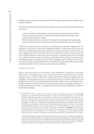 48
SHARING KNOWLEDGE: OPEN ACCESS AND PRESERVATION IN EUROPE




                                                            neighbouring countries and a strong commitment to addressing the global challenges with
                                                            Europe’s partners’25.

                                                            TwoofthequestionsthattheGreenPaperposedinordertostimulateknowledge-sharing
                                                            werethese:

                                                                 • IsthereaneedforEU-levelpoliciesandpracticestoimproveandensureOpen
                                                                    Accesstoanddisseminationofrawdataandpeer-reviewedpublicationsfrom
                                                                    publiclyfundedresearchresults?
                                                                 • WhatshouldconstituteaEuropeanFrameworkforknowledgesharingbetween
                                                                    researchinstitutionsandindustrybasedonidentifiedgoodpracticeandmodels?

                                                            ThesearecorequestionsthatresurfacedintheWorkshop.Headlinefindingsfromthe
                                                            responsestotheGreenPaperthatshowedthat68%ofrespondentsthinkthatraw
                                                            datafrompublicly-fundedresearchshouldbemademorereadilyaccessible,theseand
                                                            moresuggestingthatEU-levelcollectionsarethepreferredlocation.Sixty-fivepercent
                                                            ofthetotalrespondentpopulationthinksthatpeer-reviewedpublicationsresulting
                                                            frompublicly-fundedresearchshouldbeaccessiblewithoutcharge(includedinthis
                                                            respondentgrouparepublishers,71%ofwhomdisagreewiththisstatement).And65%
                                                            ofrespondents(presumablymostlythesame65%)alsobelievethatthesepublications
                                                            shouldbeavailablewithoutchargeassoonastheyarepublished.

                                                            Council Conclusions

                                                            Latein2007,theCounciloftheEuropeanUnionadopteditsConclusions on Scientific
                                                            Information in the Digital Age: Access, Dissemination and Preservation(Councilofthe
                                                            EuropeanUnion,2007).ThisdocumentcalleduponMemberStatestoreinforce national
                                                            strategies and structures for access to and dissemination of scientific information,and
                                                            pledgedtoenhance the co-ordination between Member States on access and dissemination
                                                            policies and practicesandtoensure the long term preservation of scientific information –
                                                            including publications and data – and pay due attention to scientific information in national
                                                            preservation strategies.


                                                            25
                                                                   R
                                                                    elevant statements contained in the Green paper in reference to the topic of Knowledge
                                                                   Sharing are:  ‘State-of-the-art knowledge is crucial for successful research in any scientific
                                                                   discipline. Reliable, affordable and permanent access to, and widespread dissemination of,
                                                                   scientific research results should therefore become defining principles for Europe’s research
                                                                   landscape.Thedigitalerahasopenedupnumerouspossibilitiesinthisrespect.Opportunities
                                                                   forprogresscanbeseen,notablyinthedevelopmentofonlinelibraries,repositoriesofscientific
                                                                   informationanddatabasesofpublicationsandpubliclyfundedresearchresults.Theseshould
                                                                   be integrated at European level and interlinked with similar databases in third countries. In
                                                                   particular,thesystembywhichscientificinformationispublishedispivotalforitsvalidation
                                                                   anddissemination,andthushasamajorimpactontheexcellenceofEuropeanresearch.Europe
                                                                   should stimulate the development of a “continuum” of accessible and interlinked scientific
                                                                   informationfromrawdatatopublications,withinandacrossdifferentcommunitiesandcountries.'       
                                                                   
                                                                   ‘Effectiveknowledgesharing[…]shouldconsistof:openandeasyaccesstothepublicknowledgebase;
                                                                   asimpleandharmonisedregimeforIntellectualPropertyRights,includingacost-efficientpatenting
                                                                   systemandsharedprinciplesforknowledgetransferandcooperationbetweenpublicresearchand
                                                                   industry;innovativecommunicationchannelstogivethepublicatlargeaccesstoscientificknowledge,
                                                                   themeanstodiscussresearchagendasandthecuriositytolearnmoreaboutscience.’
 