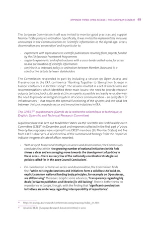 APPENDIX THREE: OPEN ACCESS – THE EUROPEAN CONTEXT    49



TheEuropeanCommissionitselfwasinvitedtomonitorgoodpracticesandsupport
MemberStatepolicyco-ordination.Specifically,itwasinvitedtoimplement the measures
announced in the Communication on ‘scientific information in the digital age: access,
dissemination and preservation’ and in particular to:

     -    experiment with Open Access to scientific publications resulting from projects funded
          by the EU Research Framework Programmes
     -    support experiments and infrastructures with a cross-border added-value for access
          to and preservation of scientific information
     -    contribute to improved policy co-ordination between Member States and to a
          constructive debate between stakeholders

The Commission responded in part by including a session on Open Access and
Preservation in the ERA conference ‘Working Together to Strengthen Science in
Europe’conferenceinOctober200926.Thesessionresultedinasetofconclusionsand
recommendationswhichidentifiedthreemainissues:theneedtoprovideresearch
outputs(articles,books,datasetsetc)inanopenlyaccessibleandeasilyre-usableway;
theneedtoprovideanintegratedsystemofsciencecommunication–anecosystemof
infrastructures–thatensurestheoptimalfunctioningofthesystem;andtheweaklink
betweenthebasicresearchsectorandinnovativeindustriesinERA.

The CREST27 questionnaire (Comité de la recherche scientifique et technique; in 
English: Scientific and Technical Research Committee)

AquestionnairewassentouttoMemberStatesviatheScientificandTechnicalResearch
Committee(CREST)inDecember2008andresponsescollectedinthefirstpartof2009.
Twenty-fiveresponseswerereceivedfromCRESTmembers(EUMemberStates)andfive
fromCRESTobservers.Aselectedfewofthesummarisedfindingsfromtheresponses
indicatethegeneralstateofaffairsreported:

     • Withrespecttonational strategies on access and dissemination,theCommission
        concludesthatwhile‘the growing number of national initiatives in this field
        shows a clear and encouraging move towards the development of policies in
        these areas …there are very few of the nationally coordinated strategies or
        policies called for in the 2007 Council Conclusions’.

     • Oncoordination activities on access and dissemination,theCommissionfinds
        that‘while existing declarations and initiatives form a solid basis to build on,
        explicit common national funding body principles, for example on Open Access,
        are still missing’.Moreover,despitesomeadvances,‘transparency regarding big
        deals [between publishers and libraries] is still lacking’.Thereisbetternewson
        repositoriesinEurope,though,withthefindingthat‘significant coordination
        initiatives are underway regarding interoperability of repositories’.



26
         http://ec.europa.eu/research/conferences/2009/era2009/index_en.htm
27
         renamedERAC(EuropeanResearchAreaCommittee)in2010
 