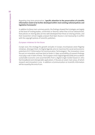50
SHARING KNOWLEDGE: OPEN ACCESS AND PRESERVATION IN EUROPE




                                                            Regarding long term preservation,‘specific attention to the preservation of scientific
                                                            information needs to be further developed within most existing national policies and
                                                            legislative frameworks’.

                                                            Inadditiontothesemainsummarypoints,thefindingsshowedthatstrategiesarelargely
                                                            attheleveloffundingbodies,universitiesorlibrariesratherthanattruenationallevel;
                                                            thatpoliciesonsharingdataarelesswell-developedthanthoseonsharingarticles;and
                                                            thatresearchersremainlargelyunawarethatOpenAccessisnotnecessarilyinconflict
                                                            withthecopyrightpoliciesofscientificpublishers.

                                                            European initiatives for the future

                                                            Europe2020,thestrategyforgrowthandjobsinEurope,encompassessevenflagship
                                                            initiatives.Amongstthem,heDigitalAgendaaimstomaximisethesocialandeconomic
                                                            potentialofICT(InformationCommunicationTechnologies).TheInnovationUnion
                                                            focusesoninnovationandhowbesttofosterit.Openaccessibilityofresearchfindings
                                                            mustplayaroleinbothofthese.TheEuropeanUnionDigitalAgenda(EDA)aimstodeliver
                                                            sustainableeconomicandsocialbenefitsfromadigitalsinglemarketbasedonultra
                                                            fastbroadbandandinteroperableapplications.Itfocusesonsevenmainareas,ofwhich
                                                            researchandinnovationisone.InadditionaCommunicationonScientificInformation
                                                            willbeissuedbytheendof2011.
 