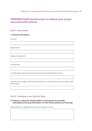 APPENDIX FOUR: QUESTIONNAIRE ON NATIONAL OPEN ACCESS AND PRESERVATION POLICIES    51



APPENDIX FOUR: Questionnaire on national open access 
and preservation policies


Part A - Respondent

1. General information

Country:




Organisation:




Nameofrespondent:




Contactdata:




Inwhatcapacitydoyouworkonopenaccessand/orpreservationissues?




Internetlinkstopagescontaininginformationonnationalpoliciesand/orotheruseful
information:




Part B - Strategies in your Member State

2. Policies in place for dissemination of and access to scientific
   information (including information on how these policies are financed)

Pleasedescribe,orupdatethesituationasreportedin2009.
 