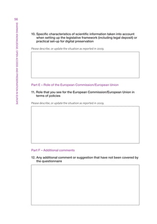 56
SHARING KNOWLEDGE: OPEN ACCESS AND PRESERVATION IN EUROPE




                                                            10. Specific characteristics of scientific information taken into account
                                                                when setting up the legislative framework (including legal deposit) or
                                                                practical set-up for digital preservation

                                                            Pleasedescribe,orupdatethesituationasreportedin2009.




                                                            Part E – Role of the European Commission/European Union

                                                            11. Role that you see for the European Commission/European Union in
                                                                terms of policies

                                                            Pleasedescribe,orupdatethesituationasreportedin2009.




                                                            Part F – Additional comments

                                                            12. Any additional comment or suggestion that have not been covered by
                                                                the questionnaire
 