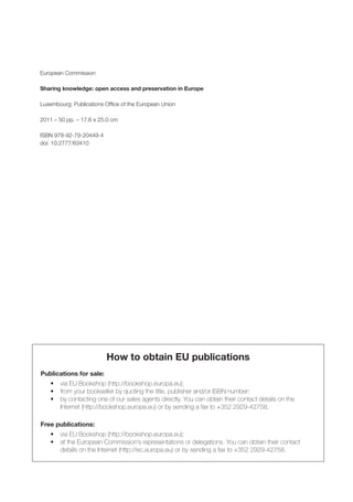 European Commission

Sharing knowledge: open access and preservation in Europe

Luxembourg: Publications Office of the European Union

2011 – 50 pp. – 17.6 x 25.0 cm

ISBN 978-92-79-20449-4
doi: 10.2777/63410




                          How to obtain EU publications
Publications for sale:
    •	   via	EU	Bookshop	(http://bookshop.europa.eu);
    •	   from	your	bookseller	by	quoting	the	title,	publisher	and/or	ISBN	number;
    •	   by	contacting	one	of	our	sales	agents	directly.	You	can	obtain	their	contact	details	on	the
    	    Internet	(http://bookshop.europa.eu)	or	by	sending	a	fax	to	+352	2929-42758.

Free publications:
    •	 via	EU	Bookshop	(http://bookshop.europa.eu);
    •	 at	the	European	Commission’s	representations	or	delegations.	You	can	obtain	their	contact
    	 details	on	the	Internet	(http://ec.europa.eu)	or	by	sending	a	fax	to	+352	2929-42758.
 