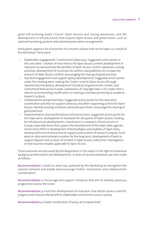 EXECUTIVE SUMMARY    7



good self-archiving levels (‘Green’ Open Access) and raising awareness; and the
developmentofinfrastructuresthatsupportOpenAccessandpreservation,suchas
nationalharvestingsystemsandnationalpreservationarrangements.

Participantsagreedalistofprioritiesforconcreteactionsthatcanbetakenasaresultof
theWorkshop.Thesewere:

 • Stakeholderengagement/involvement(advocacy).Suggestedactionpointsin
    thisareawere:creationofnewmetricsforOpenAccesscontent;developmentof
    indicatorstodemonstratethebenefitsofOpenAccess;furtherawareness-raising
    activities;developmentofincentivesforauthorsandpublisherstoincreasethe
    amountofOpenAccesscontent;encouragingthesharingofgoodpractices
 • Top-levelengagementandsupport(policydevelopment).Suggestedactionpoints
    underthisheadingwere:makingthe‘Green’routetoOpenAccess(through
    repositories)mandatory; developmentofpoliciesatgovernment,funder,and
    institutionallevelacrossEurope;explorationofcopyrightlawsinEUstateswitha
    viewtorecommendingmodificationorcreatinganewlawpertainingtoacademic
    researchoutputs
 • Collaborationsandpartnerships.Suggestedactionpointsforthisareawere:
    coordinationactivitiestosupportadvocacyandothersupportingactionsforOpen
    Access;identifyexistinginitiativesandbuilduponthem;encouragethesharingof
    goodpractices
 • Implementationandmanifestations(infrastructures).Suggestedactionpointsfor
    thistopicwere:developmentofstandardsforallaspectsofOpenAccess;funding
    forinfrastructuraldevelopments;investmentine-researchinfrastructuresin
    Europe,especiallythosethatsupportthedevelopmentoftheOpenDataagenda;
    investmoreeffortindevelopmentoftechnologiesandenablersofOpenData;
    developtechnicalinfrastructuretosupportpreservationofresearchoutputs;fund
    workondataandmetadatacurationforthelong-term;developmentoftoolsto
    supportdepositandcurationofcontentinOpenAccesscollections;investigation
    ofnewbusinessmodelsapplicabletoOpenAccess

Theseoutcomesarediscussed(bytheRapporteur)inthisreportinthelightofcontextual
backgroundinformationanddevelopments.Aseriesofrecommendationsarethenmade
asfollows:

Recommendation 1: BuildonwhatwasachievedbytheWorkshoptostrengthenthe
nascentnetworkandenableandencouragefurtherinteractionsandcollaborations
(coordination)

Recommendation 2: Encourageandsupportinitiativesthataimtodevelopadvocacy
programmesacrosstheUnion

Recommendation 3:Fundthedevelopmentofindicatorsthatbetterassessscientific
progressandmeasurethebenefittostakeholdercommunitiesacrosssociety

Recommendation 4: EnablecoordinationofpolicyatEuropeanlevel
 