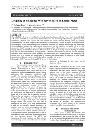 P. Balakrishna et al Int. Journal of Engineering Research and Application
ISSN : 2248-9622, Vol. 3, Issue 5, Sep-Oct 2013, pp.1788-1791

RESEARCH ARTICLE

www.ijera.com

OPEN ACCESS

Designing of Embedded Web Server Based on Energy Meter
P. Balakrishna*, B.Vamsikrishna **
*(Department of Electronics & Communication Engg, Gudlavalleru Engineering College, Gudlavalleru)
** (Assistant professor at Department of Electronics & Communication Engg, Gudlavalleru Engineering
College, Gudlavalleru, AP, INDIA)

ABSTRACT
The embedded web server is a combination of hardware and application software. Now a day’s these embedded
web servers are widely used in industries for hazardous area data monitoring and controlling applications, like
temperature, pressure, field device data can monitor and access remotely through wired or wireless
communications. The wired embedded web server data accessed through Ethernet. In the big industries so many
equipments are present, those all equipments monitoring directly is not possible, why because that places man
not entered places are there like nuclear power plants turbines that type industries very useful web server. We
can monitor directly viewing the real time data on web pages of the industries devices, in this web server access
through Ethernet by IP address of devices. The web server is design in energy meter, that energy meter real
time data can monitor by remotely, in energy meter ARM based microcontroller is used and real time operating
system are used. The operating system accurately uses the resources and it is more reliable. The main aim of the
energy meter is to measure how much power is consumed and its parameters in industrial or home based
applications, its data can monitor remotely through the embedded web server.
Keywords - ARM Processor, Embedded Web Server; RTOS, Ethernet.
developed in Embedded C, web pages can be
developed in Java.
I.
INTRODUCTION
The Embedded systems are more popular in
When RTOS is incorporated into this system, more
now a day’s, presently in all electronics based
devices could be controlled and monitored with high
products microcontroller is plays a key role.
reliability [2]. The multi tasking capability and its fast
Embedded based products are used in many places in
response time is also added advantage of easy
industries for monitoring data through remotely. These
deployment and makes the system is capable for a
applications like temperature monitoring and
wide variety of applications. The system designed
humidity. The measuring equipment data users all the
here is an example of embedded technology and
times view by manually. In industries some critical
integrated with network technology, where the
applications means hazardous places. The web server
communication and processing technology works
is placed on the device and it monitors remotely real
together. A web server can be embedded in a device to
time data through Ethernet. By using embedded web
provide the remote access to the device through
server can continuously monitor the crucial
ethernet from Web browser of the client location. If
application data. These web server web pages can
the resource requirements of the Web server are is
design in two ways one is dynamic web pages and
small, then the end result will be reduced and it is
second is static web pages. It design is depending on
typically a portable set of code that can run on
user requirement. The web server is running on the
embedded systems with limited computing resources
device and it is waiting for the incoming requests.
[3]. Firmware developed in embedded C language, it
Whenever the user wants the real time data, simply
makes easily understandable by the user. In the current
configured the device IP address in the web browser
world scenario of globalization, where communication
that time our designed web pages are displayed
has become a necessity, this communication
through Ethernet and required real time data is
technology can be surely placed in the emerging
displayed on web pages. ARM based microcontroller
trends of embedded systems technology.
is used and its internally Harvard architecture. It
consumes very low power consumption and high
performance. Microcontroller is interfaced with
II.
EMBEDDED WEB SERVER
Ethernet transceiver to establish Ethernet connectivity.
ARCHITECTURE
In energy meter real time operating system (RTOS) is
Fig 1 shows in below the embedded web
used and also more features can be implemented on
server architecture and its client servers are trying to
real time operating system. The RTOS has
access connectivity for the real time data. The web
multitasking, fast task execution and fully priority
server can accomplish tasks such as receiving requests
based operating system. Embedded software can be
from the client side, analyzing requests, responding to
www.ijera.com

1788 | P a g e

 