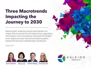 Three Macrotrends
Impacting the
Journey to 2030
October 2017
Kaleido Insights’ introductory research report identifies and
analyzes three macrotrends that will impact humans, organizations,
and ecosystems in the coming decade and beyond.This abridged
version explores the report’s key themes through its graphics.
Download the full report at KaleidoInsights.com/Research.
Jessica Groopman Jaimy SzymanskiJeremiah OwyangRebecca Lieb
 