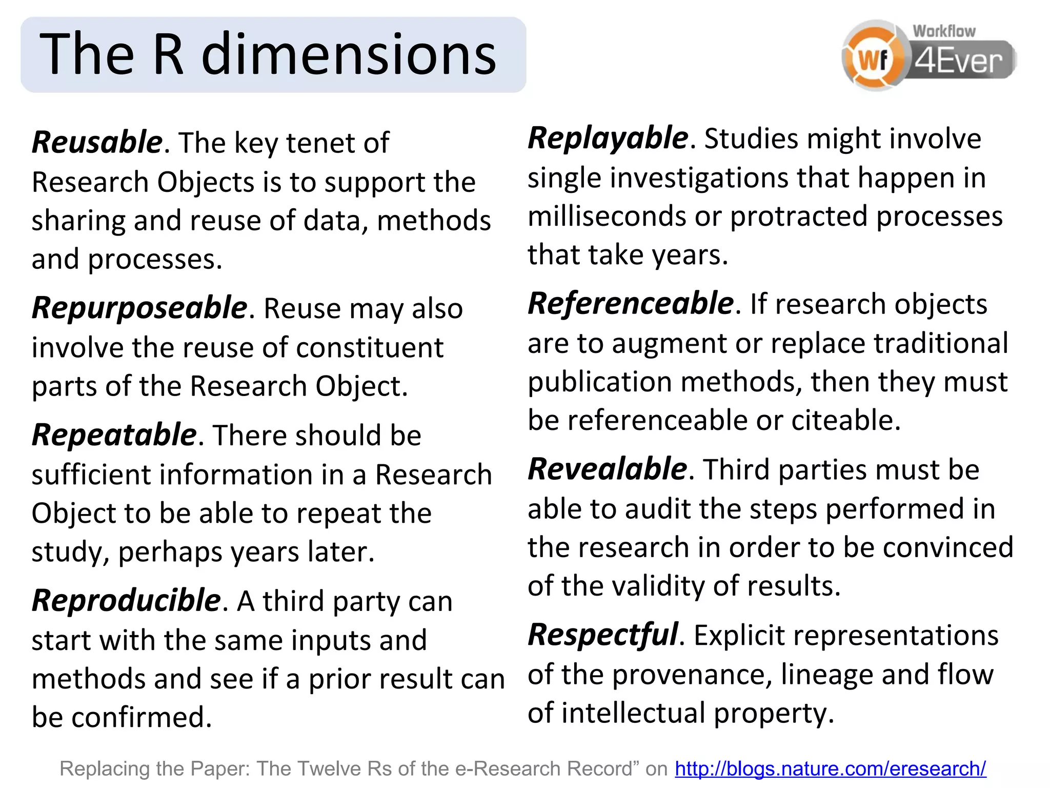 The R dimensions
Reusable. The key tenet of                         Replayable. Studies might involve
Research Objects is to support the                 single investigations that happen in
sharing and reuse of data, methods                 milliseconds or protracted processes
and processes.                                     that take years.
Repurposeable. Reuse may also                      Referenceable. If research objects
involve the reuse of constituent                   are to augment or replace traditional
parts of the Research Object.                      publication methods, then they must
Repeatable. There should be                        be referenceable or citeable.
sufficient information in a Research               Revealable. Third parties must be
Object to be able to repeat the                    able to audit the steps performed in
study, perhaps years later.                        the research in order to be convinced
Reproducible. A third party can                    of the validity of results.
start with the same inputs and        Respectful. Explicit representations
methods and see if a prior result can of the provenance, lineage and flow
be confirmed.                         of intellectual property.
  Replacing the Paper: The Twelve Rs of the e-Research Record” on http://blogs.nature.com/eresearch/
 