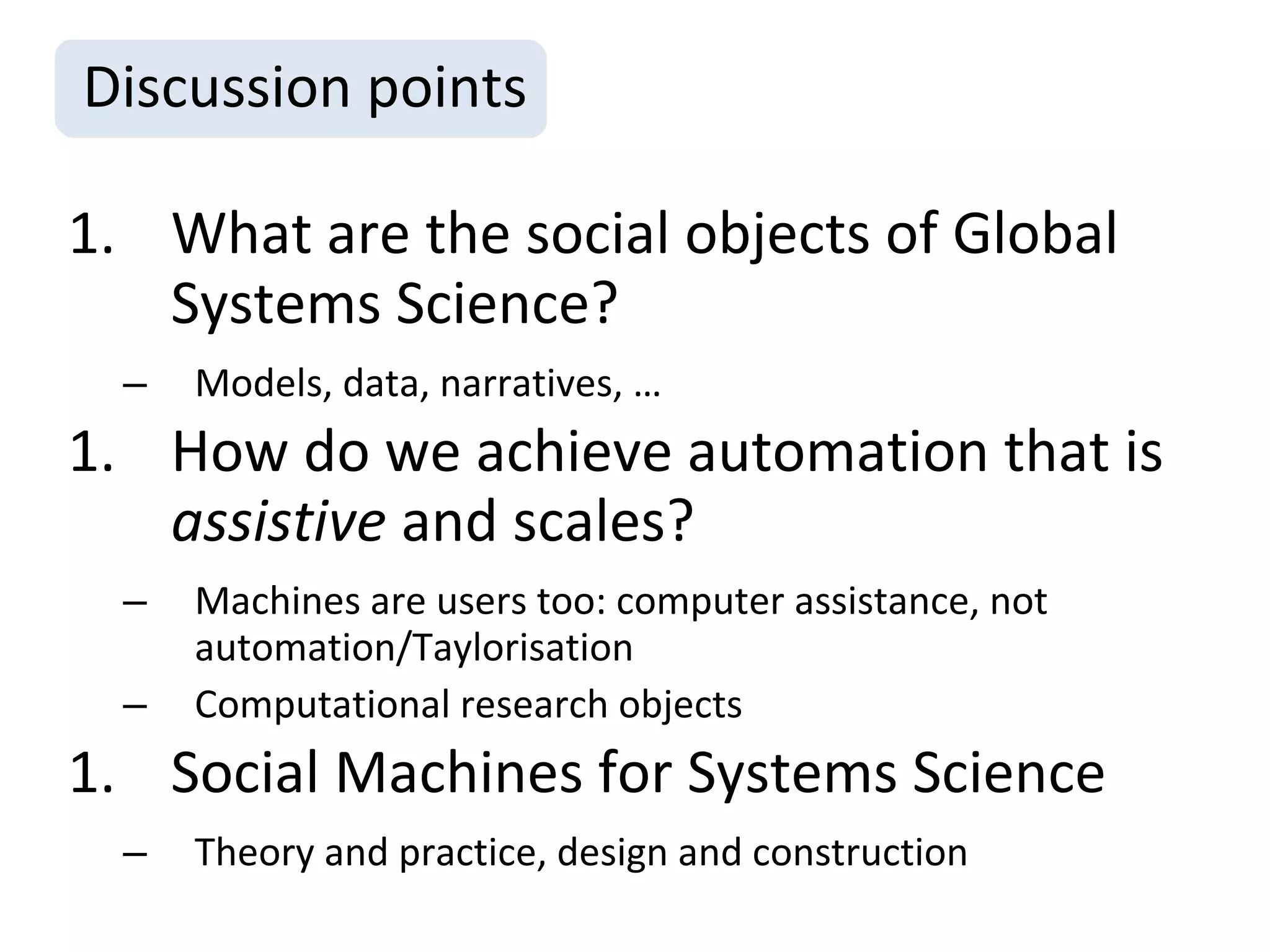 Discussion points

1. What are the social objects of Global
   Systems Science?
  –   Models, data, narratives, …
1. How do we achieve automation that is
   assistive and scales?
  –   Machines are users too: computer assistance versus
      automation/Taylorisation
  –   Computational research objects
1. Social Machines for Systems Science
  –   Theory and practice, design and construction
  –   Science on, of and in the Web
 