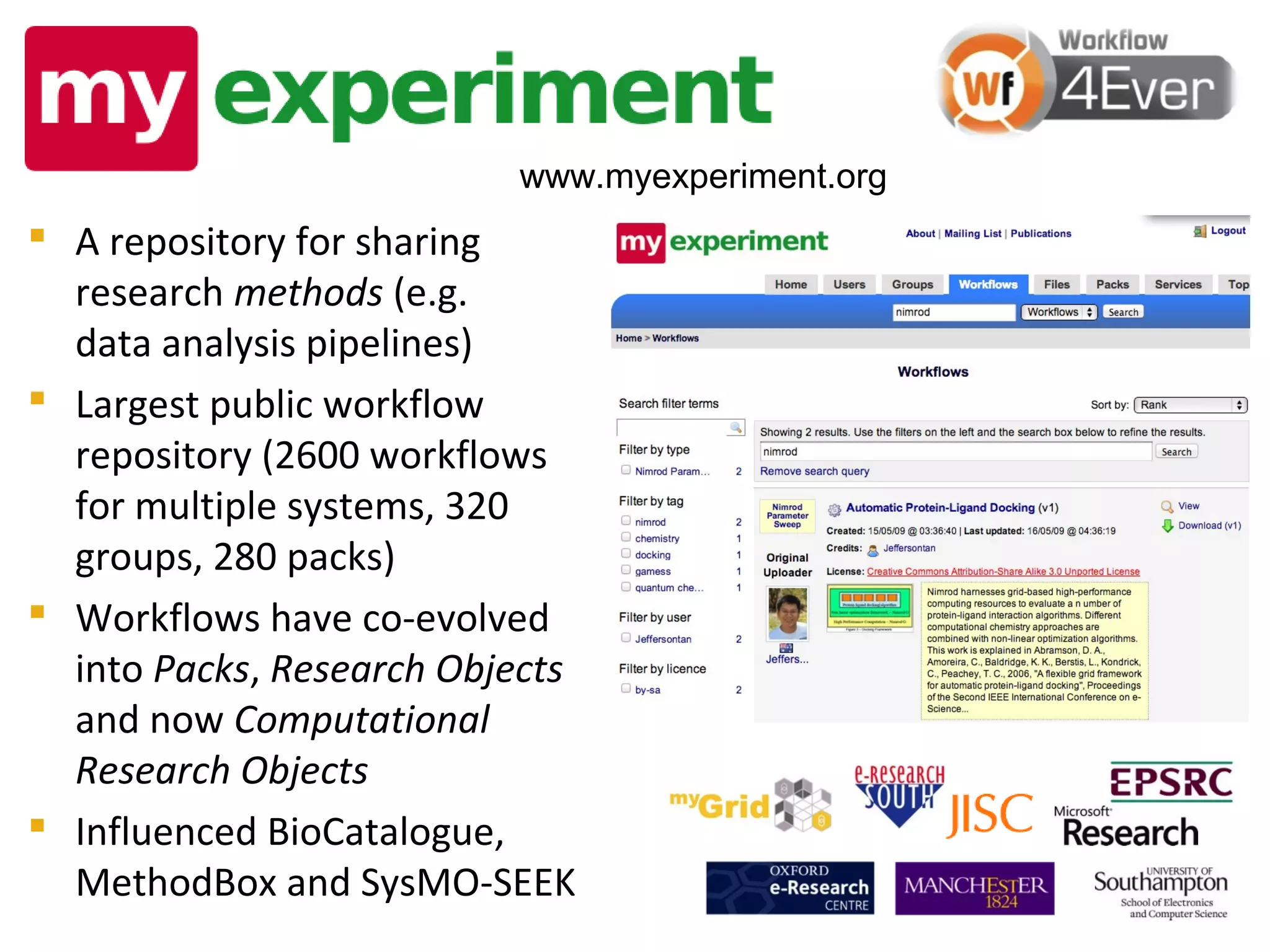 www.myexperiment.org
 A repository for sharing
  research methods (e.g.
  data analysis pipelines)
 Largest public workflow
  repository (2600 workflows
  for multiple systems, 320
  groups, 280 packs)
 Workflows have co-evolved
  into Packs, Research Objects
  and now Computational
  Research Objects
 Influenced BioCatalogue,
  MethodBox and SysMO-SEEK
 