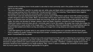 - I looked at lots of existing horror movie poster to see what is most commonly used in the posters so that I could adapt
that to my own poster.
- The colour scheme that I used for my poster was red, white, grey and black which is a stereotypical colour scheme that is
used amongst existing horror film posters like The last exorcism II and The conjuring. These colours have negative
connotation which is why they are commonly used in horror film posters.
- The font that I used was distressed looking which is common type of effect that is used on horror film posters to give a
unsafe/ dangerous vibe to the poster. Black, red and white colours were used for the fonts. This is because, the colour
black is considered omen and represents death and mourning, while the colour white is linked with ghosts and spirits.
Lastly, the colour red denotes for danger, passion, blood and death, therefore, connotes for a bad foreshadowing.
- Wide shot/ medium shot and close ups are commonly used in horror film posters. My poster has a wide shot image of a
old building which is quite similar to the image used in The conjuring. Wide shot especially of a house/building make the
audience feel isolated and inferior as they are looking at a image from a long distance and makes the object look
obscure.
- I used dark lighting for my poster which is very typical of horror movie posters as it coincides with the horror genre.
- Prior to creating my poster I looked at the layout and content of existing posters and found a common layout system
which I incorporated into my poster.
Overall, for the poster of my horror film I tried as true to the conventional horror film poster as following the conventions of horror
movie poster was a good guideline to use when making my poster. I didn’t challenge the convention of horror film poster, this is
because my target audience are used to seeing the stereotypical form of poster. Therefore, I created a regular horror movie
because it would be more appealing to my target audience. Also, I think if I were to challenge the convention of horror poster
then my horror poster may not have been appropriate for its genre.
 