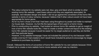 - The colour scheme for my website were red, blue, grey and black which is similar to other
existing horror film website. I used these colours and they are negatively associated, for
example, red indicates danger and death. I did not go against the convention of the horror film
website in terms of colour scheme, because I believe that if other colours would not have been
appropriate for horror genre.
- As for my font I chose a font that I had been using throughout my poster and trailer to maintain
my house style. However, my font fits the typical type of font used in a horror movie.
- Prior to constructing my website, I had looked at various horror film website to get an insight of
how a horror film website looks like. I tried to create a similar context and layout to the existing
horror film website because it would be easier for my target audience to use they are familiar
with that particular layout.
- However, in my website homepage I have not included the picture of my dvd because I didn’t
create a dvd but if I had created a dvd I would have included its picture to encourage my target
audience to purchase my product.
Overall, I followed the forms of convention of horror film website for my own website because I think
it helped me to create a more realistic horror movie website which was my intention.
 