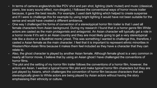- In terms of camera angles/shots like POV shot and pan shot, lighting (dark/ muted) and music (classical,
piano, low scary sound effect, non-diegetic), I followed the conventional ways of horror movie trailer
because, it gave the best results. For example, I used dark lighting which helped to create suspense
and If I were to challenge this for example by using bright lighting it would have not been suitable for the
sense and would have created a different ambience.
- One way I challenged the forms of convention of a stereotypical horror film trailer is that I used all
female characters from Asian background. During my research I found that in a horror genre film White
actors are casted as the main protagonists and antagonist. An Asian character will typically get a role in
a horror movie if it's set in an Asian country and they are most likely going to get a very stereotypical
role like a doctor or a Buddhist monk/ priest. This was something I wanted to challenge this, therefore, I
casted a Asian female as the main character. I feel that it is important to represent ethnic minorities in
Western/Non-Asian films because it makes them feel included as they have a character that they can
relate to.
- Also, the ghost character is played by another Asian female. Although female ghost is a very common in
nearly all horror movie, I believe that by using an Asian ghost I have challenged the conventions of
horror films.
- The plot and the setting of my horror film trailer follows the conventions of a horror film, however, the
actors are Asian. I wanted a typical horror film plot and make typical horror film characters but they are
just played by Asians, which challenges the convention of horror film because characters that are
stereotypically given to White actors are being played by Asian actors without having the story
emphasising their ethnicity or culture.
 