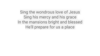 Sing the wondrous love of Jesus
Sing his mercy and his grace
In the mansions bright and blessed
He'll prepare for us a place
 
