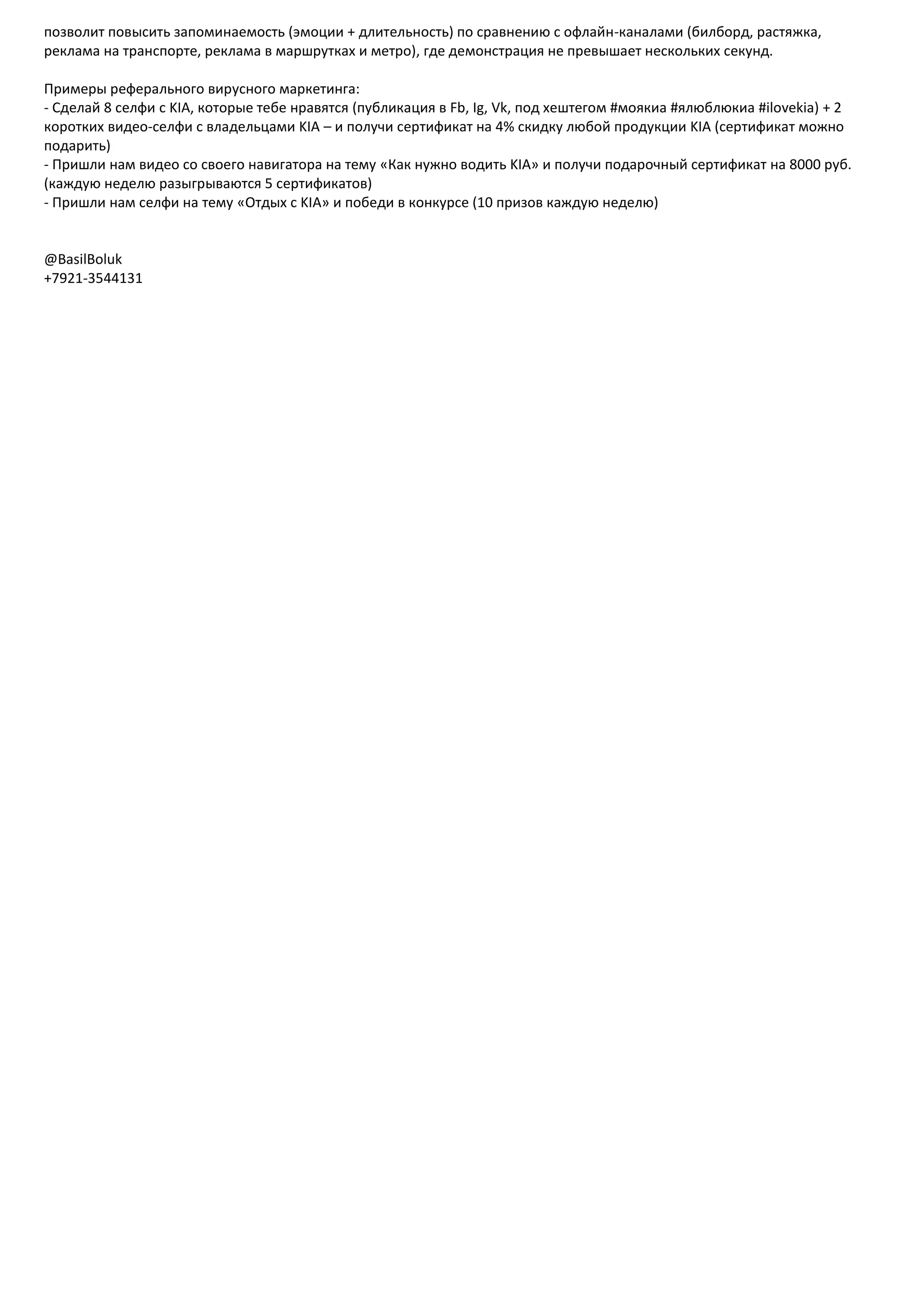 позволит повысить запоминаемость (эмоции + длительность) по сравнению с офлайн-каналами (билборд, растяжка,
реклама на транспорте, реклама в маршрутках и метро), где демонстрация не превышает нескольких секунд.
Примеры реферального вирусного маркетинга:
- Сделай 8 селфи с KIA, которые тебе нравятся (публикация в Fb, Ig, Vk, под хештегом #моякиа #ялюблюкиа #ilovekia) + 2
коротких видео-селфи с владельцами KIA – и получи сертификат на 4% скидку любой продукции KIA (сертификат можно
подарить)
- Пришли нам видео со своего навигатора на тему «Как нужно водить KIA» и получи подарочный сертификат на 8000 руб.
(каждую неделю разыгрываются 5 сертификатов)
- Пришли нам селфи на тему «Отдых с KIA» и победи в конкурсе (10 призов каждую неделю)
@BasilBoluk
+7921-3544131
 