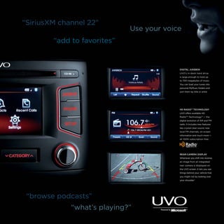 “SiriusXM channel 22”

Use your voice

“add to favorites”

DIGITAL JUKEBOX
UVO’s in-dash hard drive
is large enough to hold up
to 700 megabytes of music.
You can load your tunes into
personal MyMusic folders and
sort them by title or artist.

HD RADIO™ TECHNOLOGY
UVO offers available HD
RadioTM Technology12 — the
digital evolution of AM and FM
radio. It includes new features
like crystal-clear sound, new
local FM channels, on-screen
information and much more —

‑

all 100% subscription free.

REAR-CAMERA DISPLAY
Whenever you shift into reverse,
an image from an integrated
rear camera is displayed on
the UVO screen. It lets you see
things behind your vehicle that
you might not by looking over
your shoulder.7

“browse podcasts”
“what’s playing?”

 