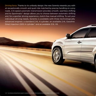 Driving force. Thanks to its unibody design, the new Sorento rewards you with
an exceptionally smooth and quiet ride matched by precise handling on curvy
roads. A 6-speed automatic transmission provides smooth, seamless shifting
and its Sportmatic® design allows you to choose between automatic shifting
and, for a sportier driving experience, clutch-free manual shifting. To suit your
individual driving needs, Sorento is available with three technologically
advanced engines: a standard 2.4L 4 cylinder, an available 2.4L Gasoline
Direct Injection (GDI) 4 cylinder,* and an available 3.5L V6.

5, 13, * See Features and Specifications pages for availability and endnotes. *Not all optional features are available on all trims. SX SHOWN.

 