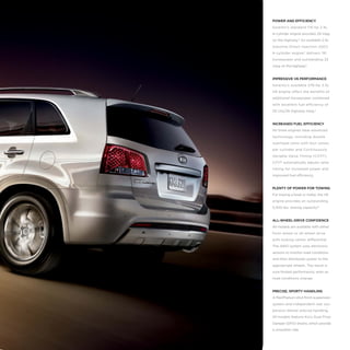 POWER AND EFFICIENCY
Sorento’s standard 175-hp 2.4L
4-cylinder engine provides 29 mpg
on the highway.5 An available 2.4L
Gasoline Direct Injection (GDI)
4-cylinder engine* delivers 191
horsepower and outstanding 32
mpg on the highway.5

IMPRESSIVE V6 PERFORMANCE
Sorento’s available 276-hp 3.5L
V6 engine offers the benefits of
additional horsepower combined
with excellent fuel efficiency of
20 city/26 highway mpg.5

INCREASED FUEL EFFICIENCY
All three engines have advanced
technology, including double
overhead cams with four valves
per cylinder and Continuously
Variable Valve Timing (CVVT).
CVVT automatically adjusts valve
timing for increased power and
improved fuel efficiency.

PLENTY OF POWER FOR TOWING
For towing a boat or trailer, the V6
engine provides an outstanding
3,500 lbs. towing capacity.13

ALL-WHEEL-DRIVE CONFIDENCE
All models are available with either
front-wheel or all-wheel drive
with locking center differential.
The AWD system uses electronic
sensors to monitor road conditions
and then distributes power to the
appropriate wheels. The result is
sure-footed performance, even as
road conditions change.

PRECISE, SPORTY HANDLING
A MacPherson-strut front-suspension
system and independent rear suspension deliver precise handling.
All models feature Kia’s Dual Flow
Damper (DFD) shocks, which provide
a smoother ride.

 