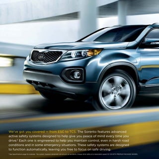 We’ve got you covered — from ESC to TCS. The Sorento features advanced
active safety systems designed to help give you peace of mind every time you
drive.† Each one is engineered to help you maintain control, even in harsh road
conditions and in some emergency situations. These safety systems are designed
to function automatically, leaving you free to focus on safe driving.
1 See Specifications page for endnote.  †No system, however advanced, can prevent all accidents. Always drive safely at a reasonable speed. EX V6 WITH PREMIUM PACKAGE SHOWN.

 
