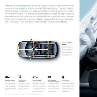 Prepare for the unexpected. Sorento’s safety systems are designed to help
minimize injury when a traffic accident is unavoidable. The front seats
feature active headrests and seat-belt pretensioners. Dual front airbags,
front-seat-mounted side airbags and side curtain airbags for both front and
second-row seating positions are managed by an advanced sensor system
that can even respond in certain rollover situations.14 Sorento wraps all of
this — and you — in a protective, high-strength steel-reinforced body.

AIRBAG & SEAT-BELT
SENSORS
This advanced system
monitors the severity of
an impact, the presence
of a front passenger and
seat-belt use, and then
controls airbag inflation
accordingly.14

ROLLOVER SENSOR

FRONT ACTIVE

REINFORCED BODY

TIRE-PRESSURE

LATCH SYSTEM

If the airbag sensors

HEADRESTS

All doors are reinforced with

MONITORING SYSTEM

The standardized LATCH

detect an impending

In the event of certain

steel beams to help absorb

This system includes air-

(Lower Anchors and Tethers

rollover, the system can

rear collisions, the active

impact energy and deflect

pressure sensors located

for Children) system makes

deploy the side airbags,

headrests move forward,

side-impact force. Both the

at each wheel. If a tire

it easier to securely install

side curtain airbags and

helping to reduce the

A and B pillars are also rein-

reaches a specified low

a compatible child seat in

seat-belt pretensioners.14

likelihood of injury.

forced to help strengthen

air pressure, a warning

any of the three second-row

the body of the vehicle.

light will alert you.15

seating positions.

14, 15 See Specifications page for endnotes. EX V6 WITH LIMITED PACKAGE SHOWN.

 
