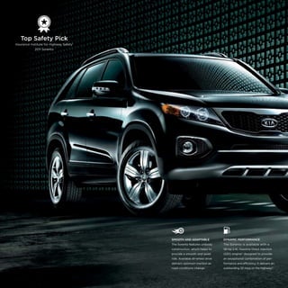   

Top Safety Pick
Insurance Institute for Highway Safety1
2011 Sorento

SMOOTH AND ADAPTABLE

DYNAMIC PERFORMANCE

The Sorento features unibody

The Sorento is available with a

construction, which helps to

191-hp 2.4L Gasoline Direct Injection

provide a smooth and quiet

(GDI) engine* designed to provide

ride. Available all-wheel drive

an exceptional combination of per-

delivers optimum traction as

formance and efficiency. It delivers an

road conditions change.

outstanding 32 mpg on the highway.5

 