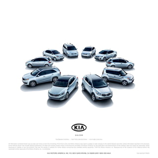 KIA.COM
FACEBOOK.COM/KIA • TWITTER.COM/KIATEAM • YOUTUBE.COM/KIA
All information contained herein was accurate and correct at the time of printing. From time to time, Kia Motors America may need to update or make changes to the vehicle features and other vehicle information reported in this brochure.
Some vehicles shown may include optional equipment. All video and camera screens shown in brochure are simulated. Kia Motors America, by the publication and dissemination of this material, does not create any warranties, either
expressed or implied, to any Kia products. See your Kia retailer or website for further details concerning Kia’s available limited warranties. ©2011 Kia Motors America, Inc. Reproduction of the contents of this material without the
expressed written approval of Kia Motors America, Inc., is prohibited.

KIA MOTORS AMERICA, INC. P.O. BOX 52410 IRVINE, CA 92619-2410 1-800-333-4KIA

Part #UK120 PM001

 