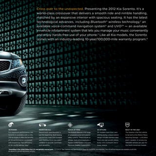 Cross over to the unexpected. Presenting the 2012 Kia Sorento. It’s a
world-class crossover that delivers a smooth ride and nimble handling,
matched by an expansive interior with spacious seating. It has the latest
technological advances, including Bluetooth® wireless technology,2 an
available voice-command navigation system* and UVO3* — an available
in-vehicle infotainment system that lets you manage your music conveniently
and enjoy hands-free use of your phone.2 Like all Kia models, the Sorento
comes with an industry-leading 10-year/100,000-mile warranty program.4

V6 POWER

ROOM FOR ALL

PEACE OF MIND

SX STYLING

BUILT IN THE USA†

For maximum performance, the

Remarkable spaciousness is

The Sorento features a full range

SX models have their own

The Sorento is the first vehicle

Sorento is available with a 3.5L,

just the beginning. Split-folding

of advanced active and passive

striking styling. Unique exterior

to be built at Kia Motors Manu-

276-hp engine. It offers the benefits

second-row seats and available

safety systems. These include six

design includes stainless-steel

facturing Georgia — a $1 billion

of V6 performance combined

split-folding third-row seats*

airbags, front active headrests, a

front and rear accent plates,

plant capable of producing

with impressive fuel efficiency

combine to provide roominess

Traction Control System (TCS) and

body-color bumpers and a

300,000 vehicles per year for

of 20 city/26 highway mpg.5

and versatility.

Electronic Stability Control (ESC).

lower stance.

the North American market.

†Assembled in the United States from U.S. and globally sourced parts.  1, 2, 3, 4, 5, * See Features and Specifications pages for availability and endnotes. *Not all optional features are available on all trims. 
EX V6 WITH LIMITED PACKAGE SHOWN.

 