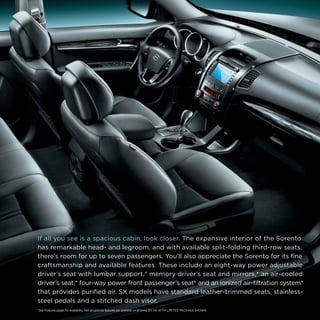 If all you see is a spacious cabin, look closer. The expansive interior of the Sorento
has remarkable head- and legroom, and with available split-folding third-row seats,
there’s room for up to seven passengers. You’ll also appreciate the Sorento for its fine
craftsmanship and available features. These include an eight-way power adjustable
driver’s seat with lumbar support,* memory driver’s seat and mirrors,* an air-cooled
driver’s seat,* four-way power front passenger’s seat* and an ionized air-filtration system*
that provides purified air. SX models have standard leather-trimmed seats, stainlesssteel pedals and a stitched dash visor.
*See Features pages for availability. Not all optional features are available on all trims. EX V6 WITH LIMITED PACKAGE SHOWN.

 