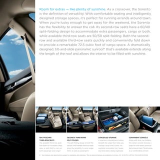 Room for extras — like plenty of sunshine. As a crossover, the Sorento
is the definition of versatility. With comfortable seating and intelligently
designed storage spaces, it’s perfect for running errands around town.
When you’re lucky enough to get away for the weekend, the Sorento
has the flexibility to answer the call. Its second-row seats have a 60/40
split-folding design to accommodate extra passengers, cargo or both,
while available third-row seats are 50/50 split-folding. Both the secondrow and available third-row seats quickly and conveniently fold down
to provide a remarkable 72.5 cubic feet of cargo space. A dramatically
designed, tilt-and-slide panoramic sunroof* that’s available extends along
the length of the roof and allows the interior to be filled with sunshine.

SPLIT-FOLDING

SECOND & THIRD ROWS

CONCEALED STORAGE

CONVENIENT CONSOLE

THIRD-ROW SEATS

SPLIT-FOLDED

A spacious compartment hidden

Along with dual cup holders,

The available third-row seats

The split-folding design of both the

beneath the cargo floor helps you

the center console features a

fold down for increased cargo

second- and available third-row seats

manage cargo-area clutter. An

large bin that keeps personal

area, or split-fold to carry an

gives the versatility to carry longer

available removable tray* keeps

items close at hand. The lid serves

extra passenger and cargo.6

items as well as passengers.6

any loose items neatly organized.

as a comfortable armrest.

6, * See Features and Specifications pages for availability and endnotes. *Not all optional features are available on all trims.  EX V6 WITH LIMITED PACKAGE SHOWN.

 