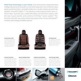 Proof that technology is your friend. The Sorento has advanced technology designed to provide convenient operation and enhance your
audio entertainment. Available features include a back-up warning
system,7 SiriusXM Traffic™ 8* for advance notice about traffic jams, a
Smart Key* that lets you unlock the door and start the engine with
the key in your pocket, and a premium Infinity®9 audio system.* The
Sorento also lets you enjoy streaming audio when using a Bluetooth®2
wireless technology-enabled device.

HEATED FRONT SEATS

AIR-COOLED SEAT*

The available heated driver’s

The available air-cooled driver’s

and front passenger’s seats

seat features perforations

help take the chill off a cold

that allow air to circulate. For

morning. Heating occurs

optimum comfort, choose from

even before the engine has

multiple air-flow settings.

completely warmed up.

BACK-UP WARNING SYSTEM

POWER-FOLDING MIRRORS*

HIGH-TECH SEAT FABRIC

The available Smart Key remote

An available sonar sensor

A door-mounted switch or remote

Cloth seating features YES

is very convenient. Even with it

system is concealed in the rear

fob lets you conveniently control

Essentials®10 fabric, an ad-

tucked in a pocket or purse, you

bumper. It activates a distinct

the available power-folding side

vanced material designed for

can start or stop the engine at

audible warning when it detects

mirrors. They tuck in close to the

comfort and durability. The

the push of a button or lock and

certain objects behind your vehicle

vehicle’s body for easy parking in

fabric resists stains, minimizes

unlock doors from the outside.

that you might not be able to see.7

your garage or in tight spaces.

static shock and reduces odors.

 

PUSH-BUTTON START*

 