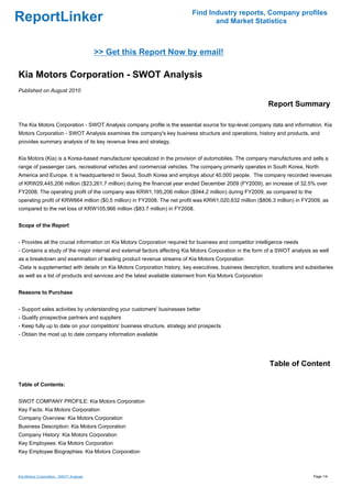 Find Industry reports, Company profiles
ReportLinker                                                                     and Market Statistics



                                         >> Get this Report Now by email!

Kia Motors Corporation - SWOT Analysis
Published on August 2010

                                                                                                            Report Summary

The Kia Motors Corporation - SWOT Analysis company profile is the essential source for top-level company data and information. Kia
Motors Corporation - SWOT Analysis examines the company's key business structure and operations, history and products, and
provides summary analysis of its key revenue lines and strategy.


Kia Motors (Kia) is a Korea-based manufacturer specialized in the provision of automobiles. The company manufactures and sells a
range of passenger cars, recreational vehicles and commercial vehicles. The company primarily operates in South Korea, North
America and Europe. It is headquartered in Seoul, South Korea and employs about 40,000 people. The company recorded revenues
of KRW29,445,206 million ($23,261.7 million) during the financial year ended December 2009 (FY2009), an increase of 32.5% over
FY2008. The operating profit of the company was KRW1,195,206 million ($944.2 million) during FY2009, as compared to the
operating profit of KRW664 million ($0.5 million) in FY2008. The net profit was KRW1,020,632 million ($806.3 million) in FY2009, as
compared to the net loss of KRW105,966 million ($83.7 million) in FY2008.


Scope of the Report


- Provides all the crucial information on Kia Motors Corporation required for business and competitor intelligence needs
- Contains a study of the major internal and external factors affecting Kia Motors Corporation in the form of a SWOT analysis as well
as a breakdown and examination of leading product revenue streams of Kia Motors Corporation
-Data is supplemented with details on Kia Motors Corporation history, key executives, business description, locations and subsidiaries
as well as a list of products and services and the latest available statement from Kia Motors Corporation


Reasons to Purchase


- Support sales activities by understanding your customers' businesses better
- Qualify prospective partners and suppliers
- Keep fully up to date on your competitors' business structure, strategy and prospects
- Obtain the most up to date company information available




                                                                                                            Table of Content

Table of Contents:


SWOT COMPANY PROFILE: Kia Motors Corporation
Key Facts: Kia Motors Corporation
Company Overview: Kia Motors Corporation
Business Description: Kia Motors Corporation
Company History: Kia Motors Corporation
Key Employees: Kia Motors Corporation
Key Employee Biographies: Kia Motors Corporation



Kia Motors Corporation - SWOT Analysis                                                                                        Page 1/4
 
