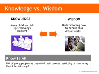 Knowledge vs. Wisdom WISDOM Understanding how to behave in a virtual world   KNOWLEDGE  Many children pick up technology quicker!  69% of young people say they mind their parents restricting or monitoring their internet usage!  Know IT All 
