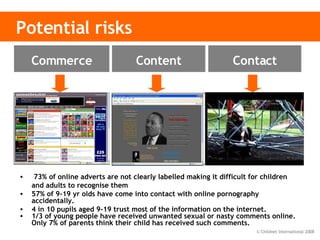 Potential risks 73% of online adverts are not clearly labelled making it difficult for children and adults to recognise them 57% of 9-19 yr olds have come into contact with online pornography accidentally. 4 in 10 pupils aged 9-19 trust most of the information on the internet. 1/3 of young people have received unwanted sexual or nasty comments online. Only 7% of parents think their child has received such comments. Inaccurate and    harmful Adult content  Illegal content Inappropriate    contact Cyberbullying Sex offenders Privacy Advertising &   information Invasive software Content Contact Commerce 