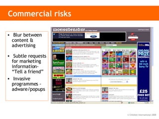 Commercial risks Blur between content & advertising Subtle requests for marketing information- “Tell a friend” Invasive programmes -  adware/popups 