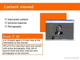 Content viewed Inaccurate content Extreme material Pornography 4 in 10 pupils aged 9-19 trust most of the information on the internet   Know IT All 57% of 9-19 yr olds have come into contact with online pornography. Only 16% of parents think that their child has seen pornography on the internet. 