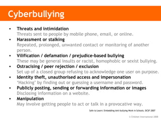 Cyberbullying Threats and intimidation  Threats sent to people by mobile phone, email, or online.  Harassment or stalking Repeated, prolonged, unwanted contact or monitoring of another person. Vilification / defamation / prejudice-based bullying  These may be general insults or racist, homophobic or sexist bullying.   Ostracising / peer rejection / exclusion  Set up of a closed group refusing to acknowledge one user on purpose. Identity theft, unauthorised access and impersonation ‘Hacking’ by finding out or guessing a username and password. Publicly posting, sending or forwarding information or images Disclosing information on a website.  Manipulation May involve getting people to act or talk in a provocative way.   Safe to Learn: Embedding Anti-bullying Work in Schools. DCSF 2007  