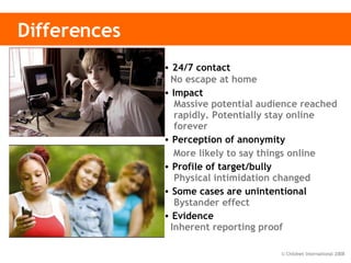 Differences 24/7 contact   No escape at home Impact    Massive potential audience reached   rapidly. Potentially stay online     forever Perception of anonymity    More likely to say things online Profile of target/bully   Physical intimidation changed Some cases are unintentional   Bystander effect   Evidence  Inherent reporting proof 