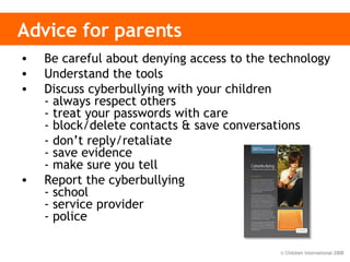 Advice for parents Be careful about denying access to the technology Understand the tools Discuss cyberbullying with your children - always respect others - treat your passwords with care - block/delete contacts & save conversations - don’t reply/retaliate - save evidence - make sure you tell Report the cyberbullying - school - service provider - police 